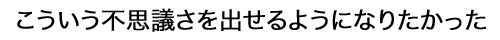 こういう不思議さを出せるようになりかった
